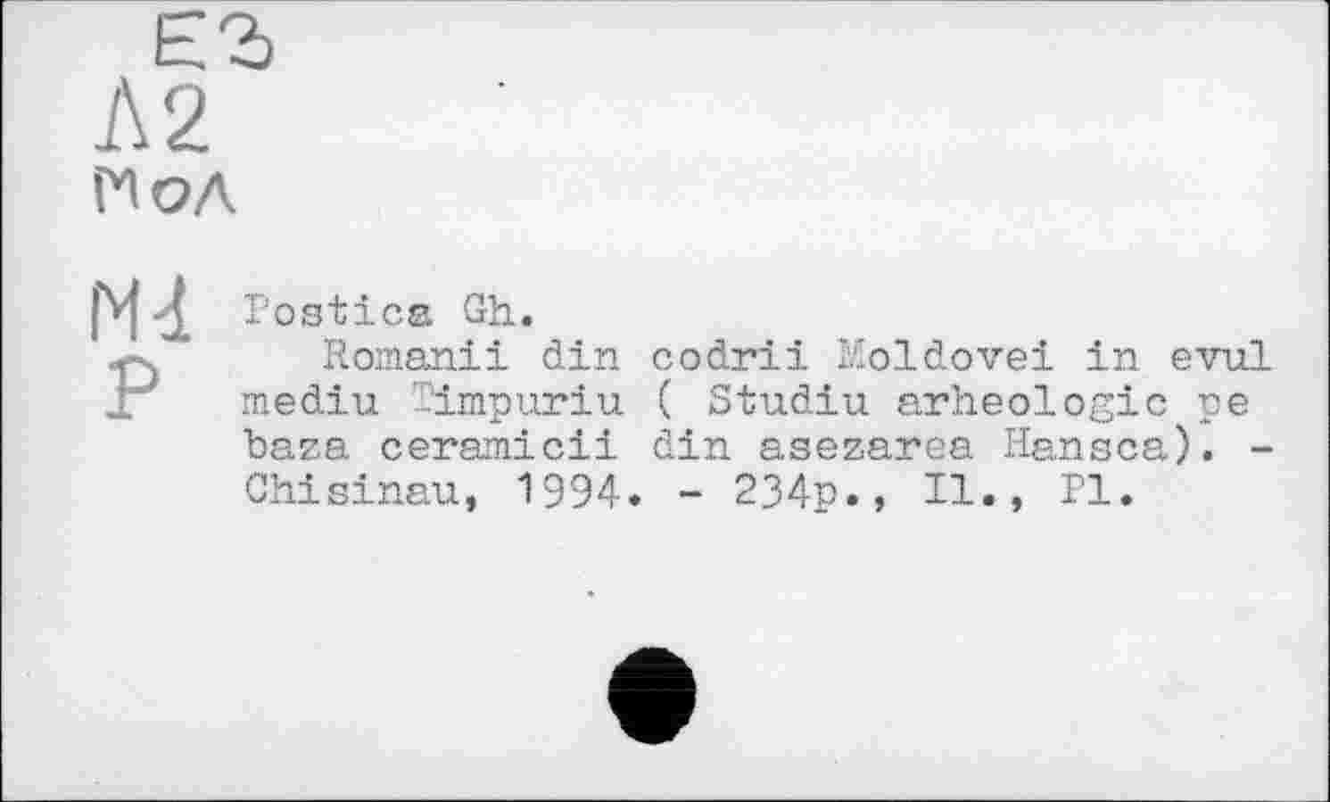 ﻿Postica Gh.
Romaniі din codrii Moldovei in evul mediu Timpuriu ( Studiu arheologic pe baza ceramicii din asezarea Hansca). -Chisinau, 1994. - 234p., II., PI.